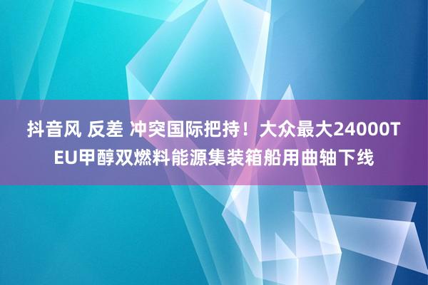 抖音风 反差 冲突国际把持！大众最大24000TEU甲醇双燃料能源集装箱船用曲轴下线