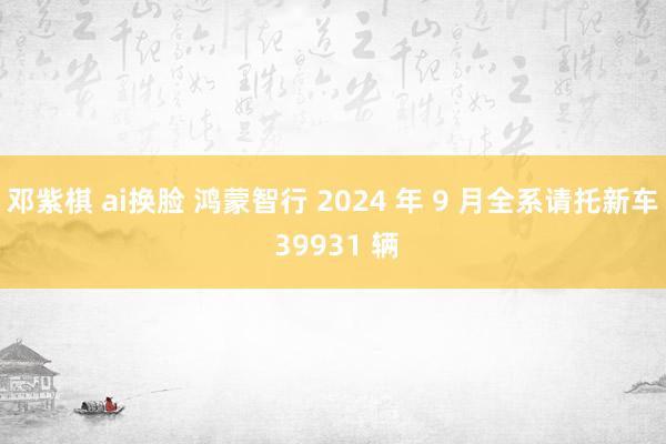 邓紫棋 ai换脸 鸿蒙智行 2024 年 9 月全系请托新车 39931 辆