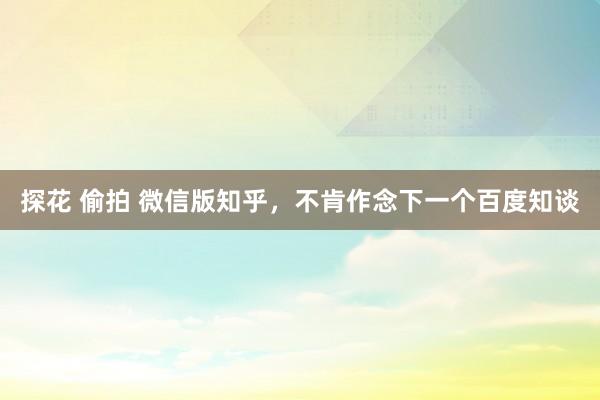 探花 偷拍 微信版知乎，不肯作念下一个百度知谈