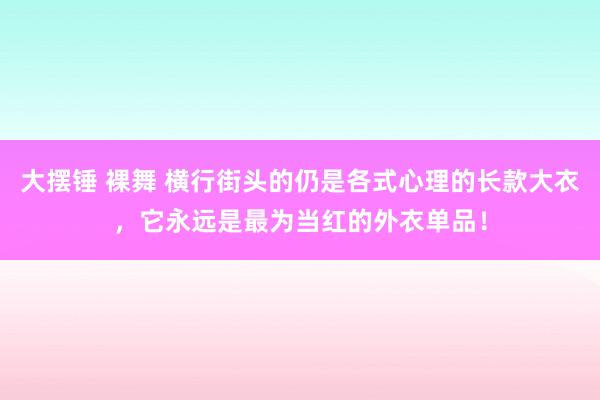 大摆锤 裸舞 横行街头的仍是各式心理的长款大衣，它永远是最为当红的外衣单品！