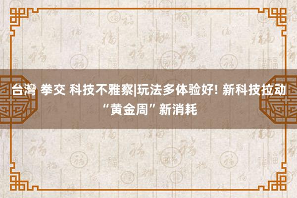 台灣 拳交 科技不雅察|玩法多体验好! 新科技拉动“黄金周”新消耗