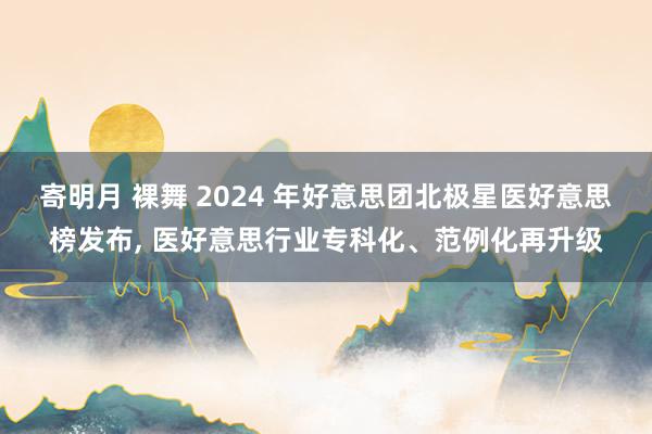 寄明月 裸舞 2024 年好意思团北极星医好意思榜发布， 医好意思行业专科化、范例化再升级