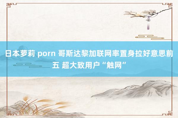 日本萝莉 porn 哥斯达黎加联网率置身拉好意思前五 超大致用户“触网”