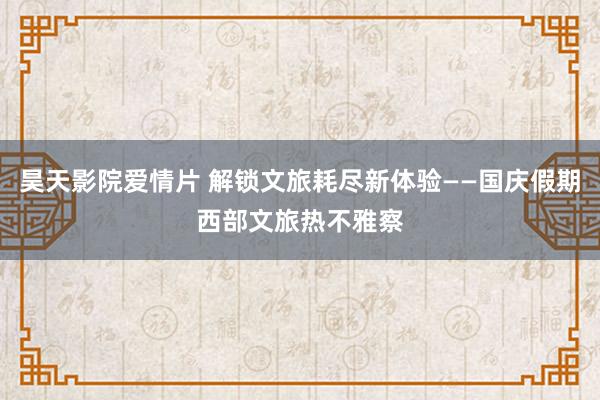 昊天影院爱情片 解锁文旅耗尽新体验——国庆假期西部文旅热不雅察