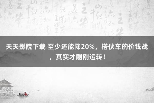 天天影院下载 至少还能降20%，搭伙车的价钱战，其实才刚刚运转！