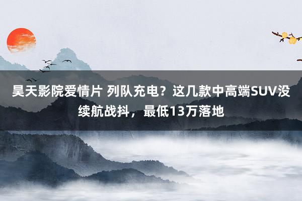 昊天影院爱情片 列队充电？这几款中高端SUV没续航战抖，最低13万落地