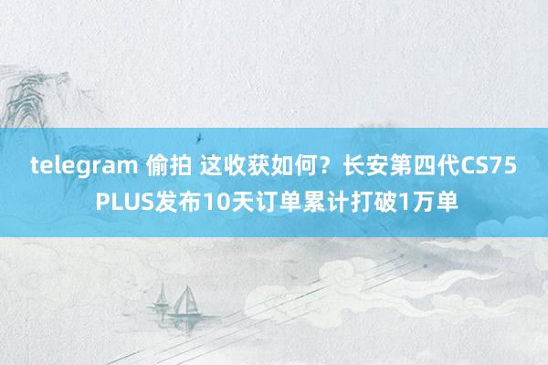 telegram 偷拍 这收获如何？长安第四代CS75 PLUS发布10天订单累计打破1万单