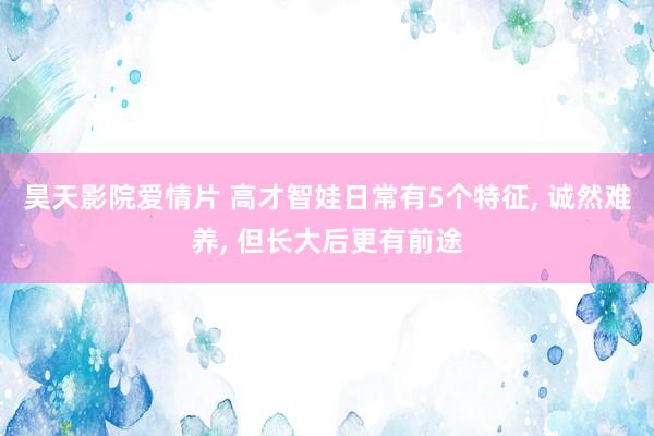 昊天影院爱情片 高才智娃日常有5个特征， 诚然难养， 但长大后更有前途