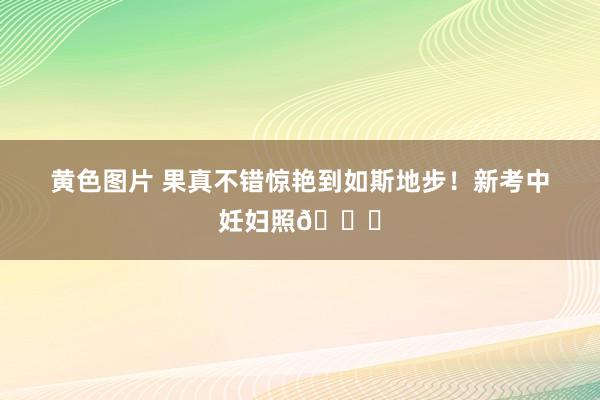 黄色图片 果真不错惊艳到如斯地步！新考中妊妇照💜