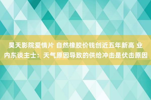 昊天影院爱情片 自然橡胶价钱创近五年新高 业内东谈主士：天气原因导致的供给冲击是伏击原因