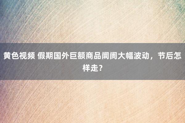 黄色视频 假期国外巨额商品阛阓大幅波动，节后怎样走？