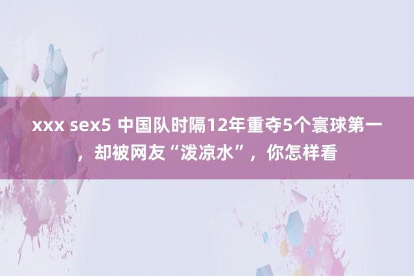 xxx sex5 中国队时隔12年重夺5个寰球第一，却被网友“泼凉水”，你怎样看