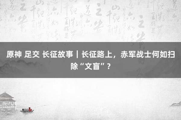 原神 足交 长征故事｜长征路上，赤军战士何如扫除“文盲”？