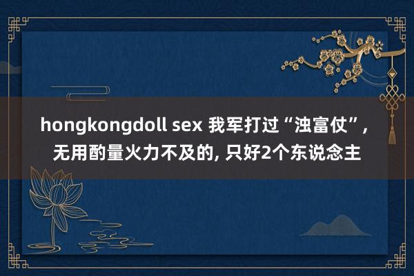 hongkongdoll sex 我军打过“浊富仗”， 无用酌量火力不及的， 只好2个东说念主