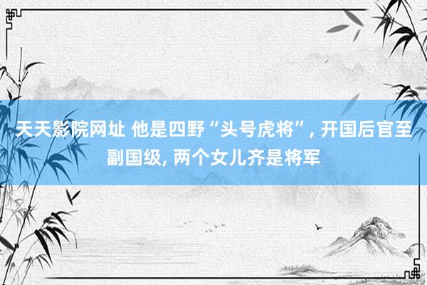 天天影院网址 他是四野“头号虎将”， 开国后官至副国级， 两个女儿齐是将军