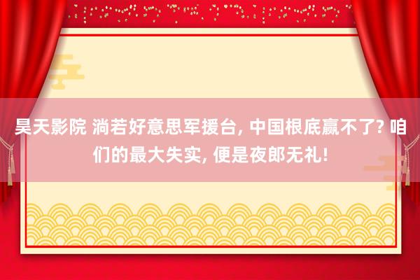 昊天影院 淌若好意思军援台， 中国根底赢不了? 咱们的最大失实， 便是夜郎无礼!