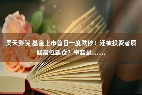 昊天影院 基金上市首日一度跌停！还被投资者质疑高位建仓？事实是……