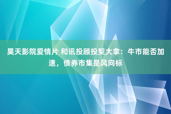 昊天影院爱情片 和讯投顾投契大拿：牛市能否加速，债券市集是风向标