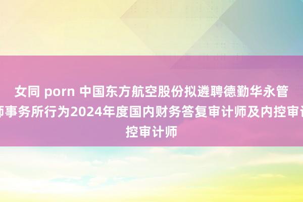 女同 porn 中国东方航空股份拟遴聘德勤华永管帐师事务所行为2024年度国内财务答复审计师及内控审计师