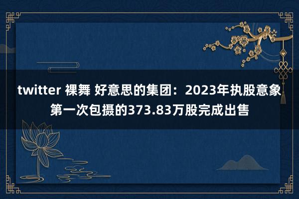 twitter 裸舞 好意思的集团：2023年执股意象第一次包摄的373.83万股完成出售