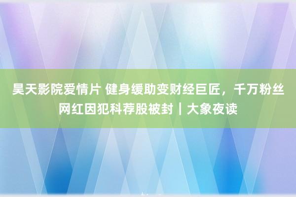 昊天影院爱情片 健身缓助变财经巨匠，千万粉丝网红因犯科荐股被封｜大象夜读