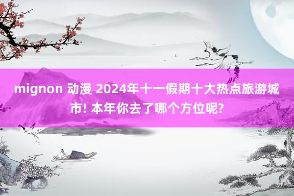 mignon 动漫 2024年十一假期十大热点旅游城市! 本年你去了哪个方位呢?