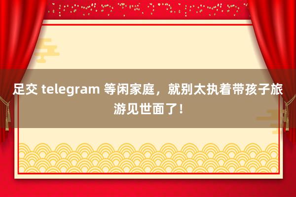 足交 telegram 等闲家庭，就别太执着带孩子旅游见世面了！