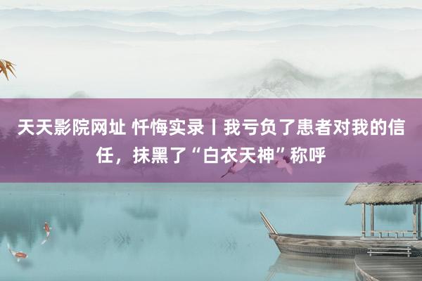 天天影院网址 忏悔实录丨我亏负了患者对我的信任，抹黑了“白衣天神”称呼