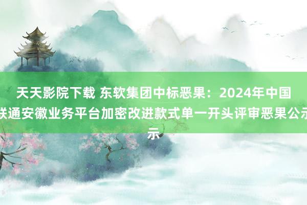 天天影院下载 东软集团中标恶果：2024年中国联通安徽业务平台加密改进款式单一开头评审恶果公示