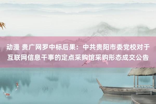 动漫 贵广网罗中标后果：中共贵阳市委党校对于互联网信息干事的定点采购馆采购形态成交公告