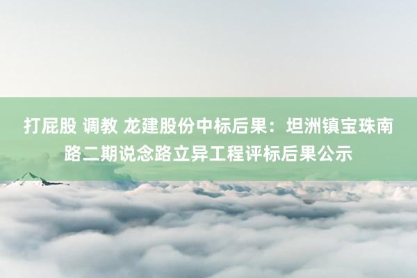 打屁股 调教 龙建股份中标后果：坦洲镇宝珠南路二期说念路立异工程评标后果公示