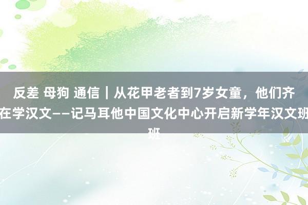 反差 母狗 通信｜从花甲老者到7岁女童，他们齐在学汉文——记马耳他中国文化中心开启新学年汉文班