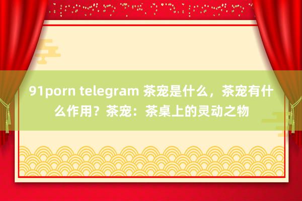 91porn telegram 茶宠是什么，茶宠有什么作用？茶宠：茶桌上的灵动之物