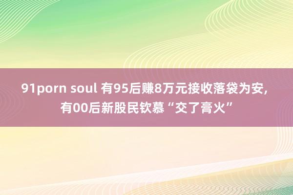 91porn soul 有95后赚8万元接收落袋为安， 有00后新股民钦慕“交了膏火”