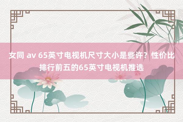 女同 av 65英寸电视机尺寸大小是些许？性价比排行前五的65英寸电视机推选