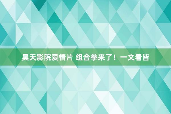 昊天影院爱情片 组合拳来了！一文看皆