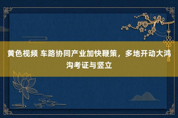 黄色视频 车路协同产业加快鞭策，多地开动大鸿沟考证与竖立