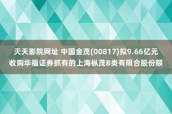 天天影院网址 中国金茂(00817)拟9.66亿元收购华福证券抓有的上海枞茂B类有限合股份额