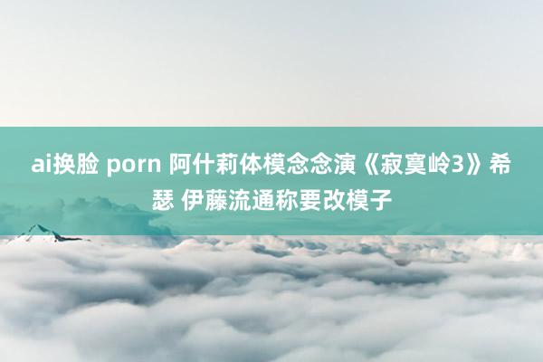 ai换脸 porn 阿什莉体模念念演《寂寞岭3》希瑟 伊藤流通称要改模子