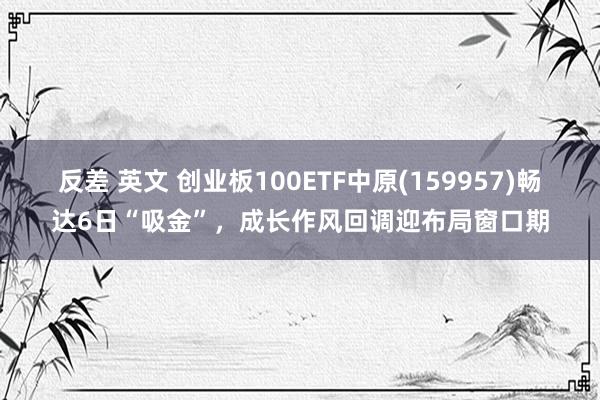 反差 英文 创业板100ETF中原(159957)畅达6日“吸金”，成长作风回调迎布局窗口期