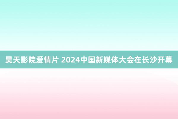 昊天影院爱情片 2024中国新媒体大会在长沙开幕