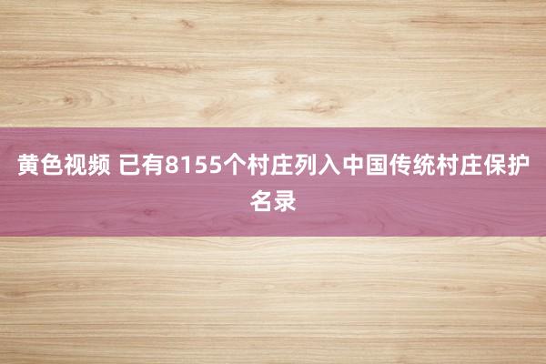 黄色视频 已有8155个村庄列入中国传统村庄保护名录