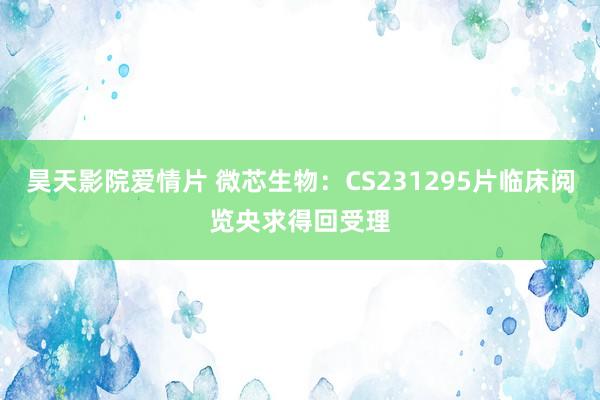 昊天影院爱情片 微芯生物：CS231295片临床阅览央求得回受理