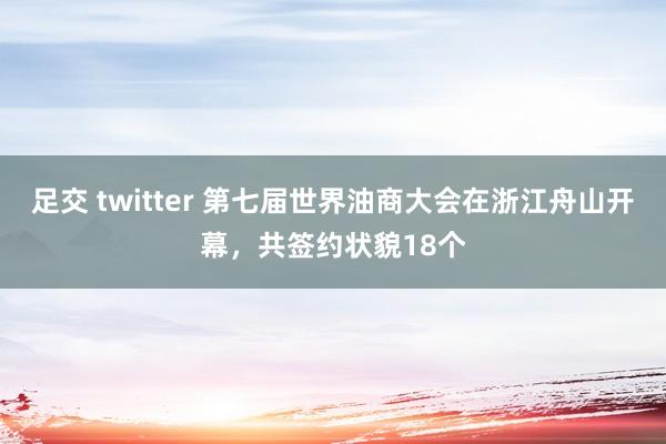 足交 twitter 第七届世界油商大会在浙江舟山开幕，共签约状貌18个