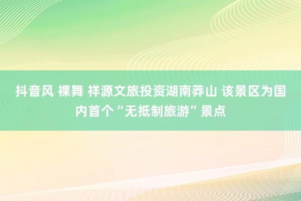 抖音风 裸舞 祥源文旅投资湖南莽山 该景区为国内首个“无抵制旅游”景点