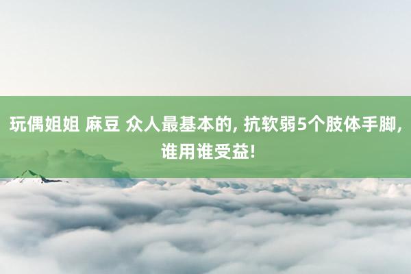 玩偶姐姐 麻豆 众人最基本的， 抗软弱5个肢体手脚， 谁用谁受益!