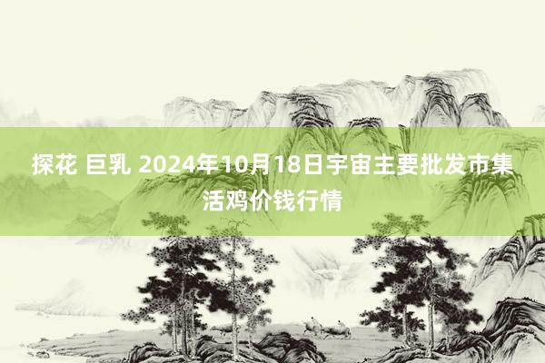 探花 巨乳 2024年10月18日宇宙主要批发市集活鸡价钱行情