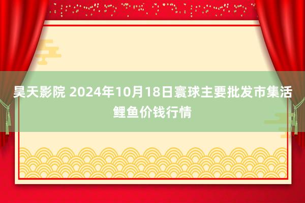 昊天影院 2024年10月18日寰球主要批发市集活鲤鱼价钱行情