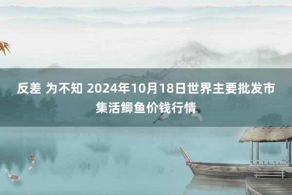 反差 为不知 2024年10月18日世界主要批发市集活鲫鱼价钱行情