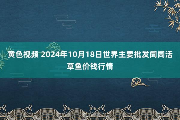 黄色视频 2024年10月18日世界主要批发阛阓活草鱼价钱行情